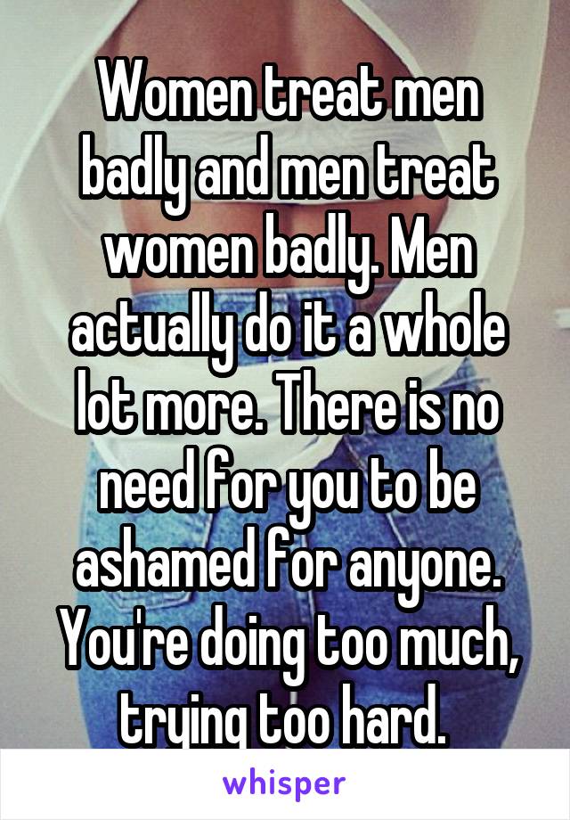 Women treat men badly and men treat women badly. Men actually do it a whole lot more. There is no need for you to be ashamed for anyone. You're doing too much, trying too hard. 