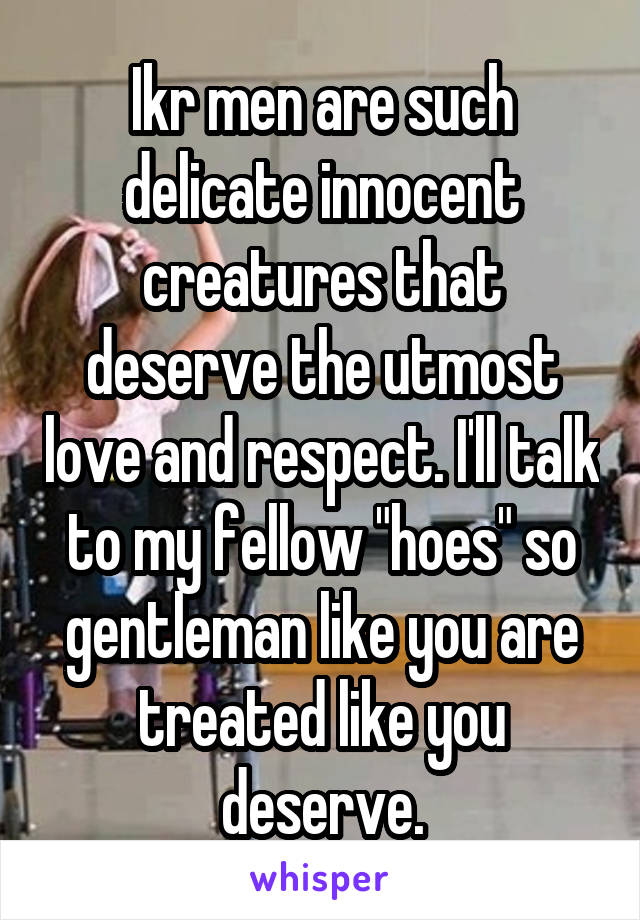 Ikr men are such delicate innocent creatures that deserve the utmost love and respect. I'll talk to my fellow "hoes" so gentleman like you are treated like you deserve.