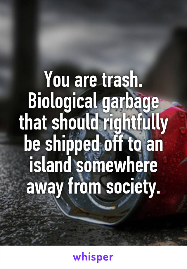 You are trash.
Biological garbage that should rightfully be shipped off to an island somewhere away from society.