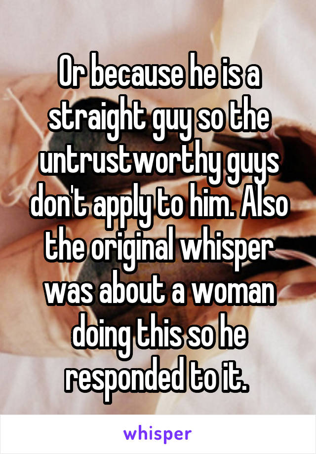 Or because he is a straight guy so the untrustworthy guys don't apply to him. Also the original whisper was about a woman doing this so he responded to it. 