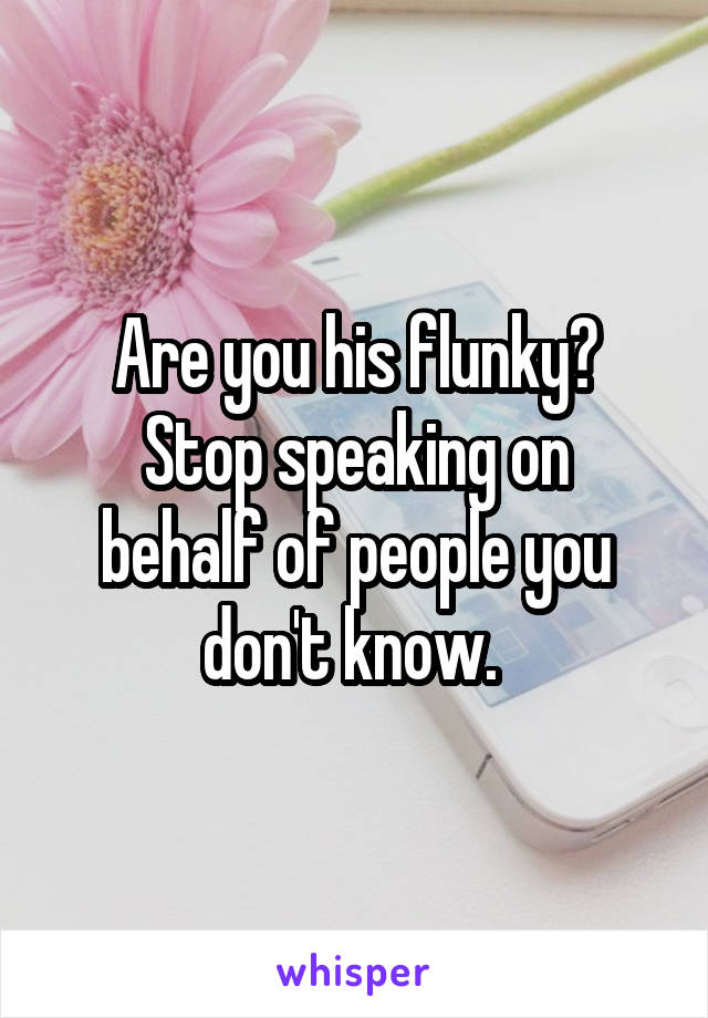 Are you his flunky?
Stop speaking on behalf of people you don't know. 