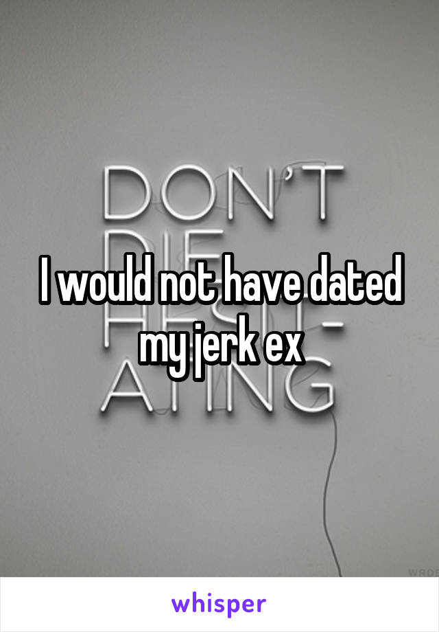 I would not have dated my jerk ex