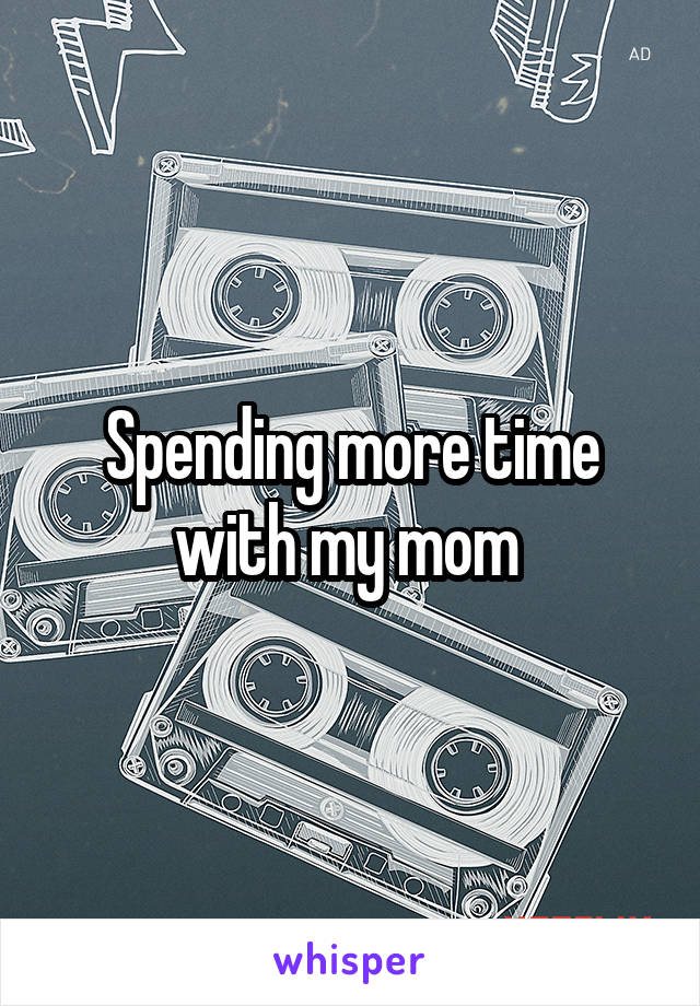 Spending more time with my mom 