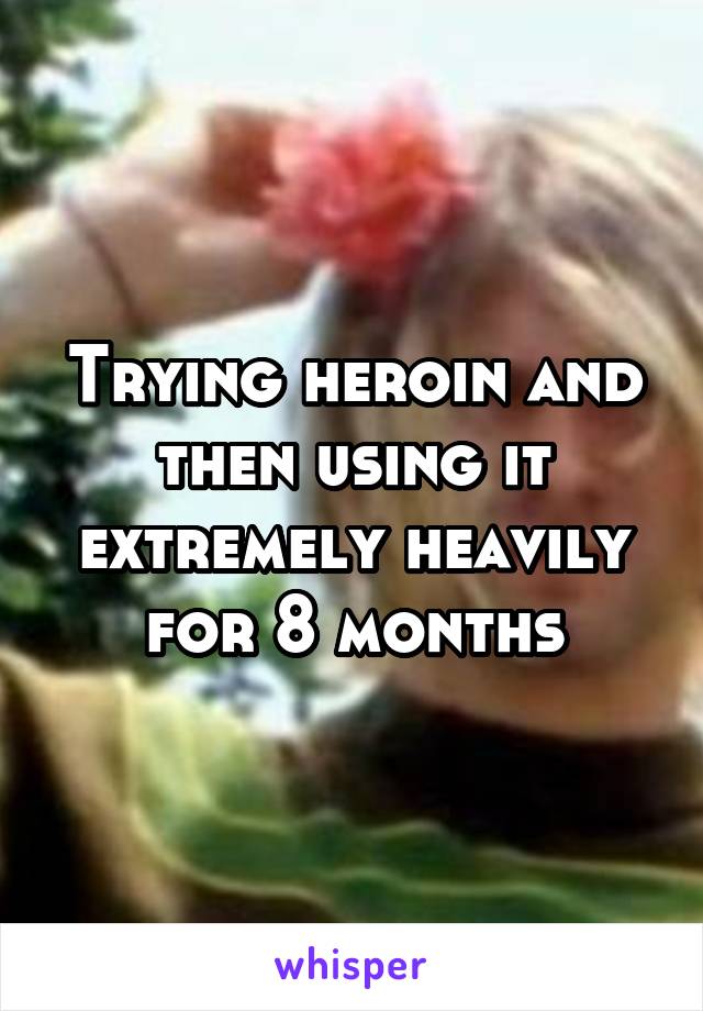 Trying heroin and then using it extremely heavily for 8 months