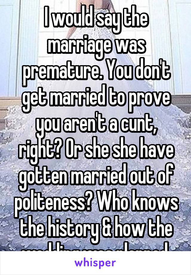 I would say the marriage was premature. You don't get married to prove you aren't a cunt, right? Or she she have gotten married out of politeness? Who knows the history & how the wedding was planned.