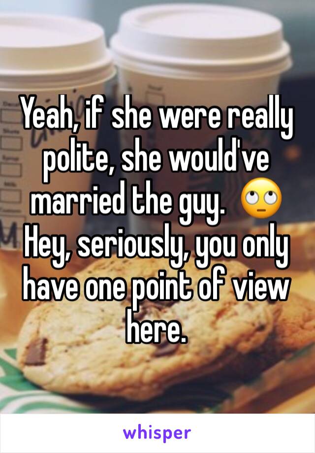 Yeah, if she were really polite, she would've married the guy.  🙄Hey, seriously, you only have one point of view here.