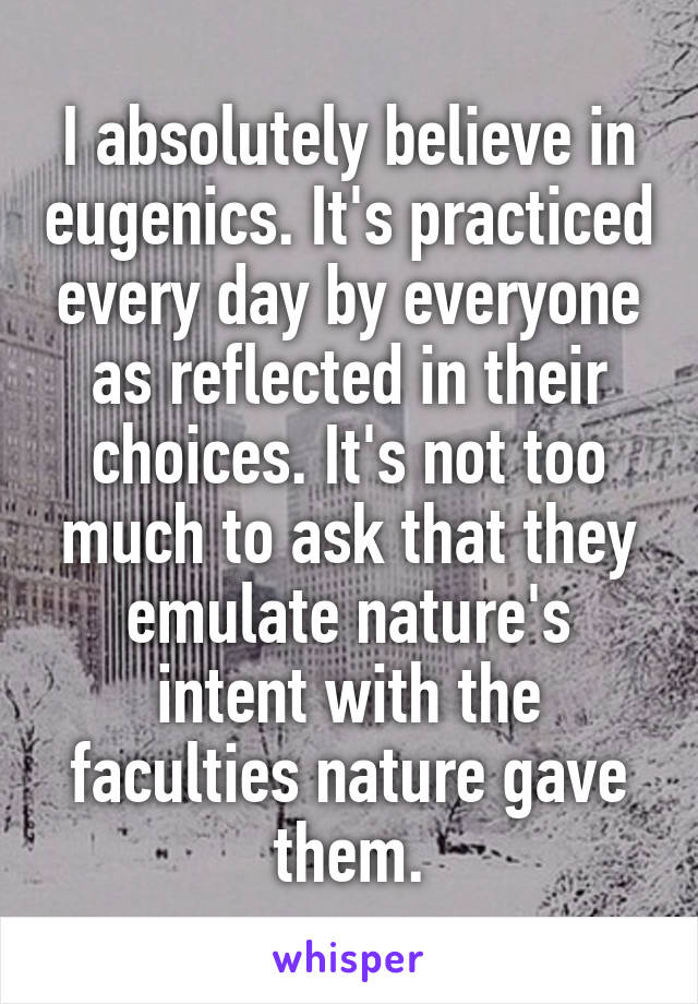 I absolutely believe in eugenics. It's practiced every day by everyone as reflected in their choices. It's not too much to ask that they emulate nature's intent with the faculties nature gave them.