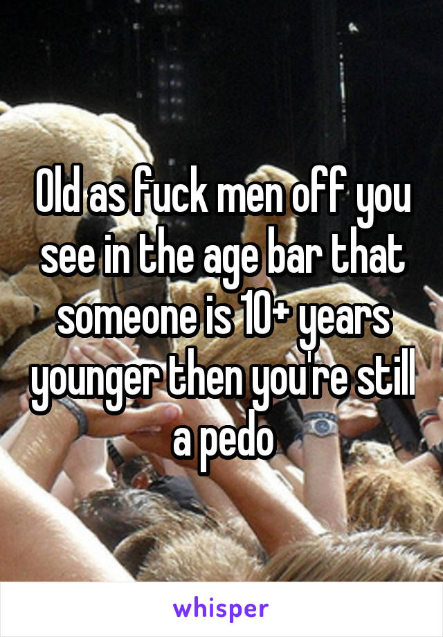 Old as fuck men off you see in the age bar that someone is 10+ years younger then you're still a pedo