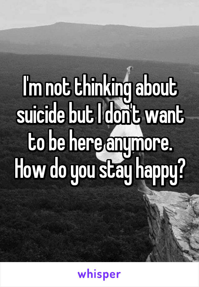 I'm not thinking about suicide but I don't want to be here anymore. How do you stay happy? 