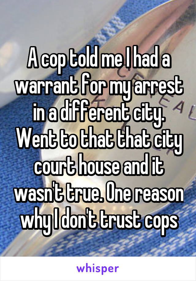 A cop told me I had a warrant for my arrest in a different city. Went to that that city court house and it wasn't true. One reason why I don't trust cops