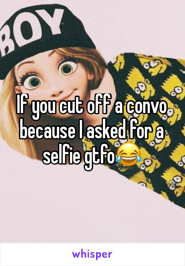 If you cut off a convo because I asked for a selfie gtfo😂