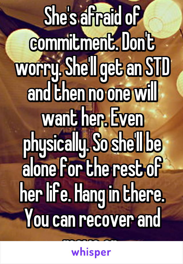 She's afraid of commitment. Don't worry. She'll get an STD and then no one will want her. Even physically. So she'll be alone for the rest of her life. Hang in there. You can recover and move on.