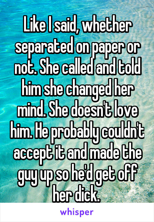 Like I said, whether separated on paper or not. She called and told him she changed her mind. She doesn't love him. He probably couldn't accept it and made the guy up so he'd get off her dick. 