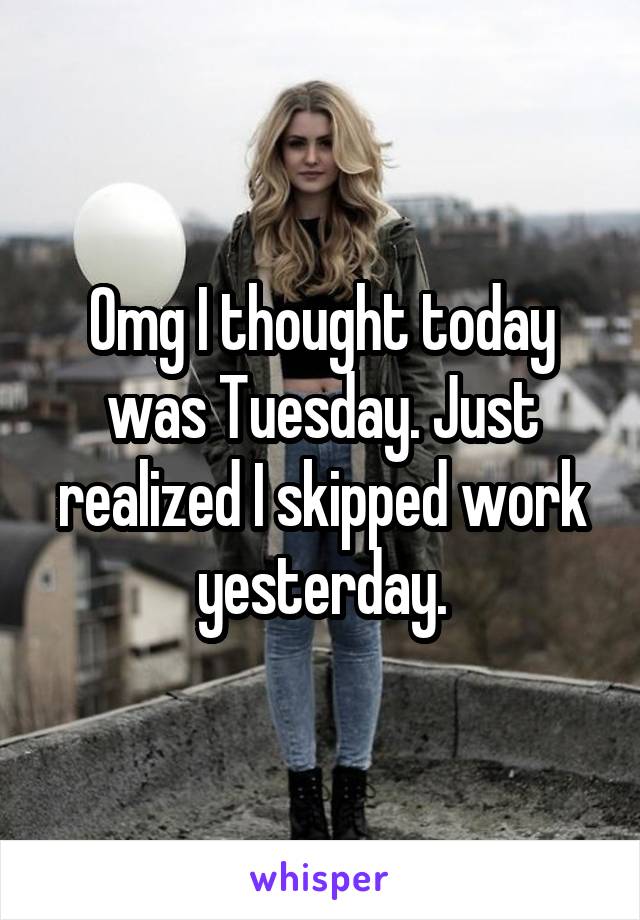Omg I thought today was Tuesday. Just realized I skipped work yesterday.