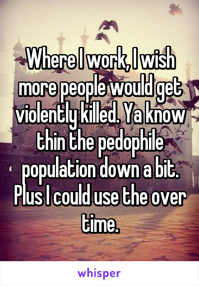 Where I work, I wish more people would get violently killed. Ya know thin the pedophile population down a bit. Plus I could use the over time.