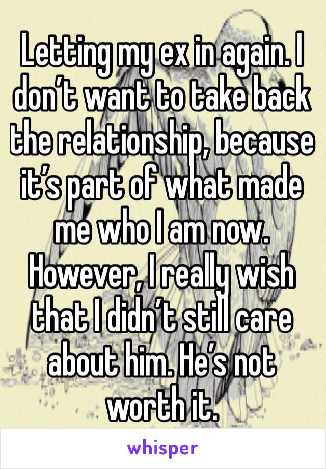 Letting my ex in again. I don’t want to take back the relationship, because it’s part of what made me who I am now. However, I really wish that I didn’t still care about him. He’s not worth it.