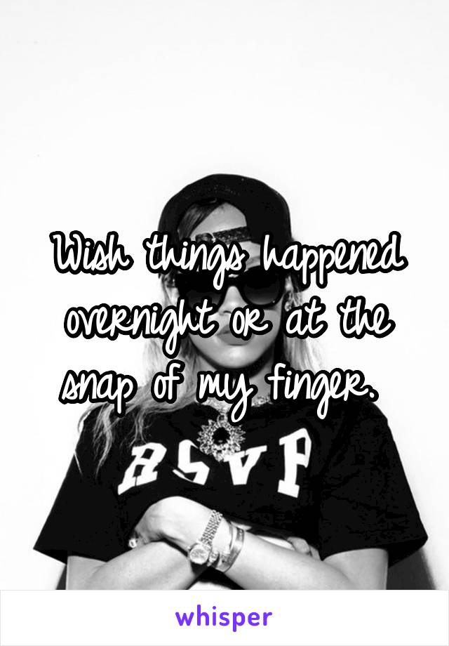 Wish things happened overnight or at the snap of my finger. 