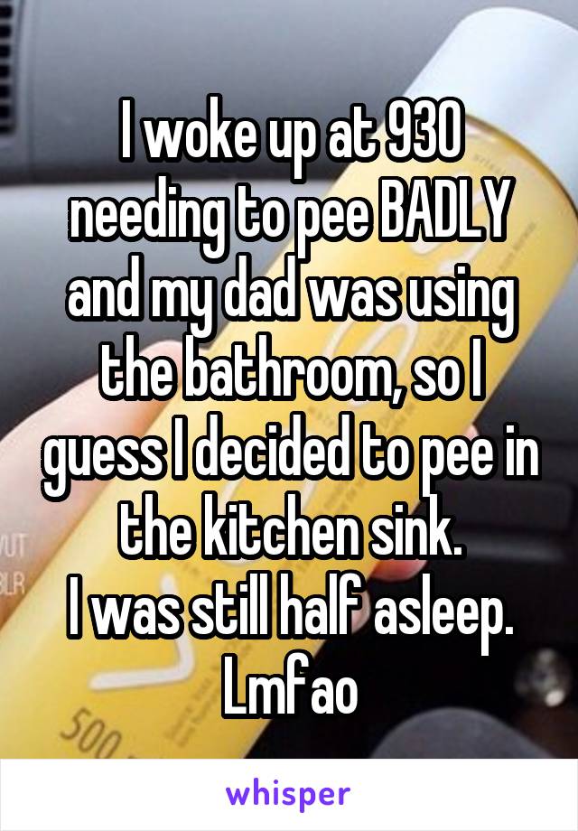I woke up at 930 needing to pee BADLY and my dad was using the bathroom, so I guess I decided to pee in the kitchen sink.
I was still half asleep.
Lmfao