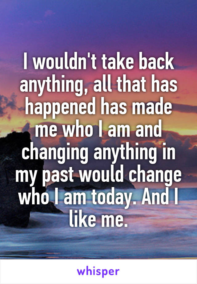 I wouldn't take back anything, all that has happened has made me who I am and changing anything in my past would change who I am today. And I like me.