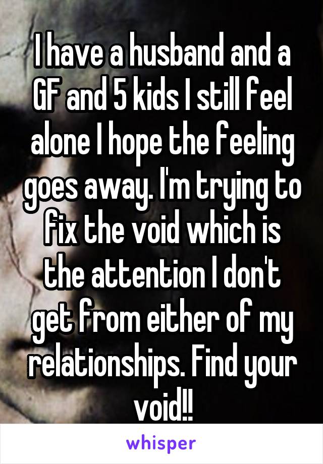 I have a husband and a GF and 5 kids I still feel alone I hope the feeling goes away. I'm trying to fix the void which is the attention I don't get from either of my relationships. Find your void!!