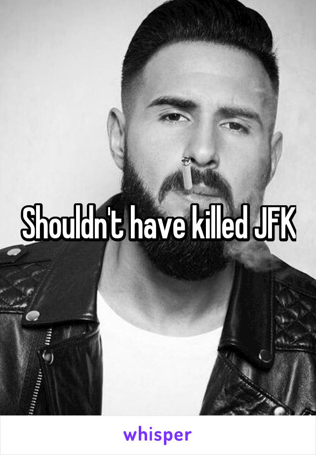 Shouldn't have killed JFK