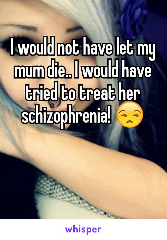 I would not have let my mum die.. I would have tried to treat her schizophrenia! 😒