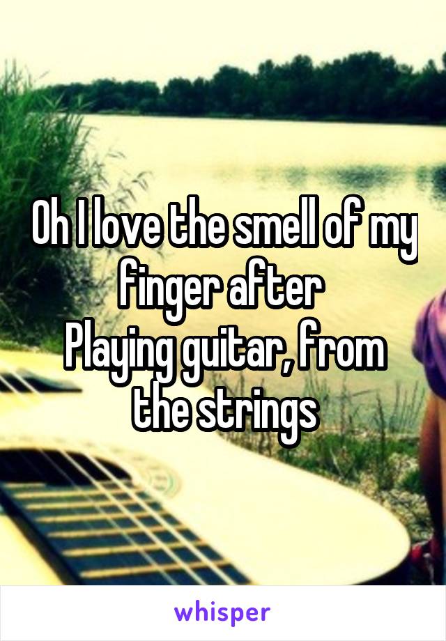 Oh I love the smell of my finger after 
Playing guitar, from the strings