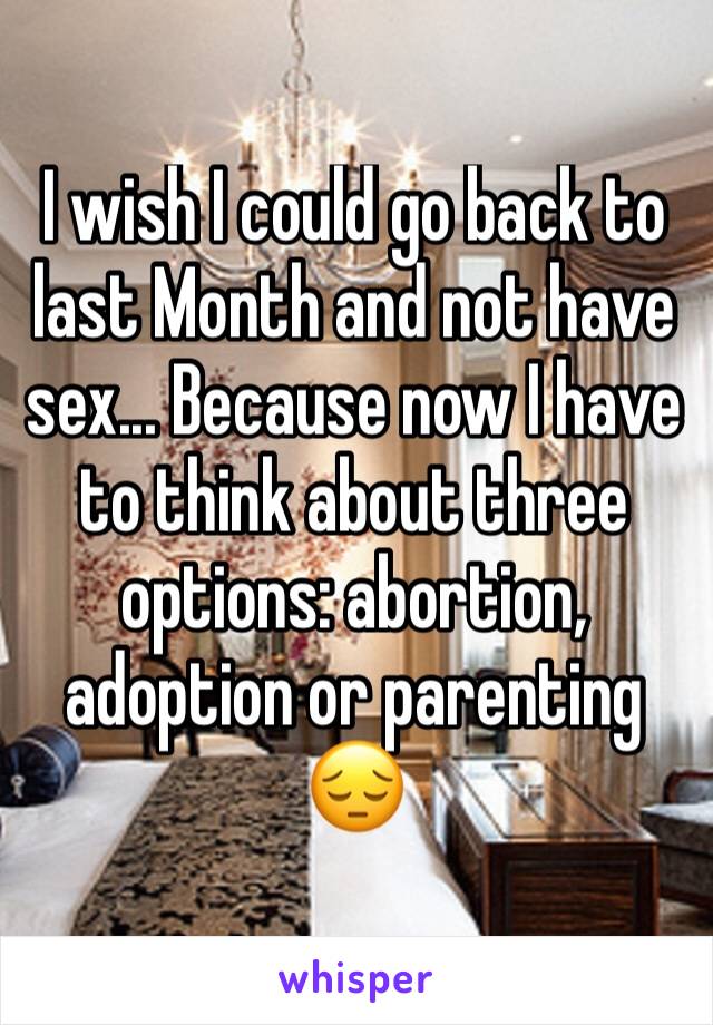 I wish I could go back to last Month and not have sex... Because now I have to think about three options: abortion, adoption or parenting 😔