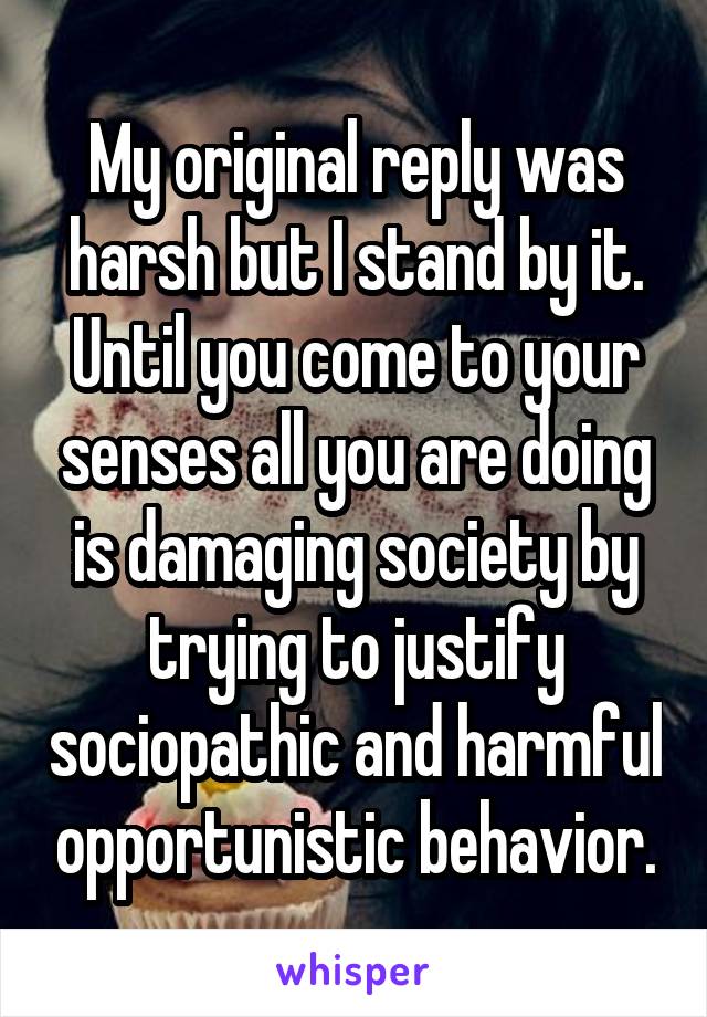 My original reply was harsh but I stand by it. Until you come to your senses all you are doing is damaging society by trying to justify sociopathic and harmful opportunistic behavior.