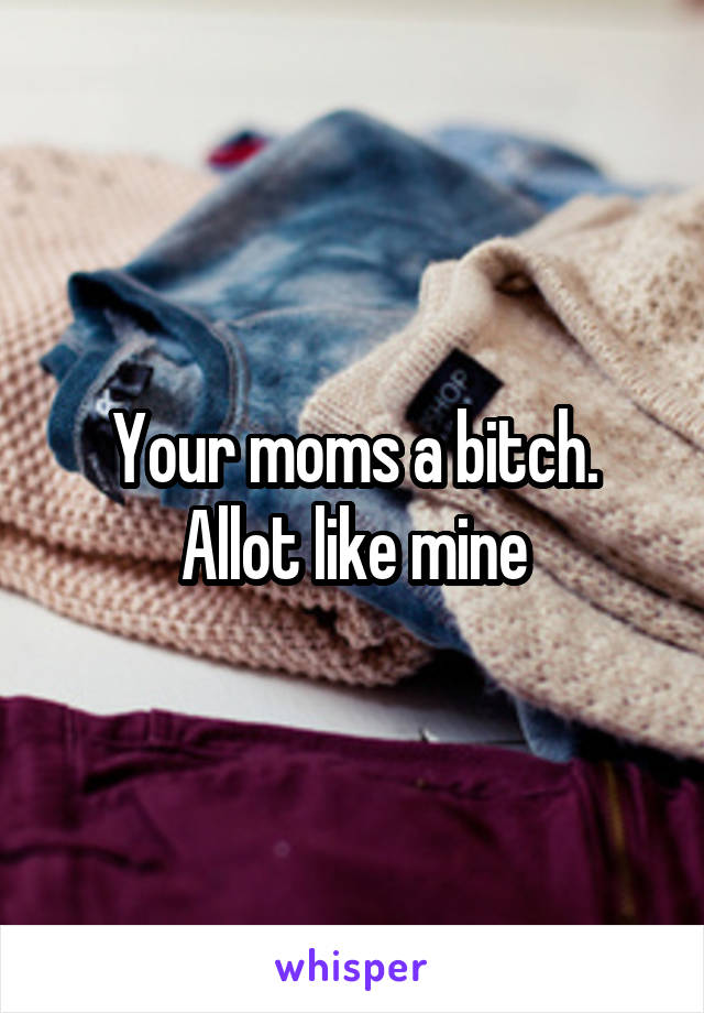 Your moms a bitch. Allot like mine