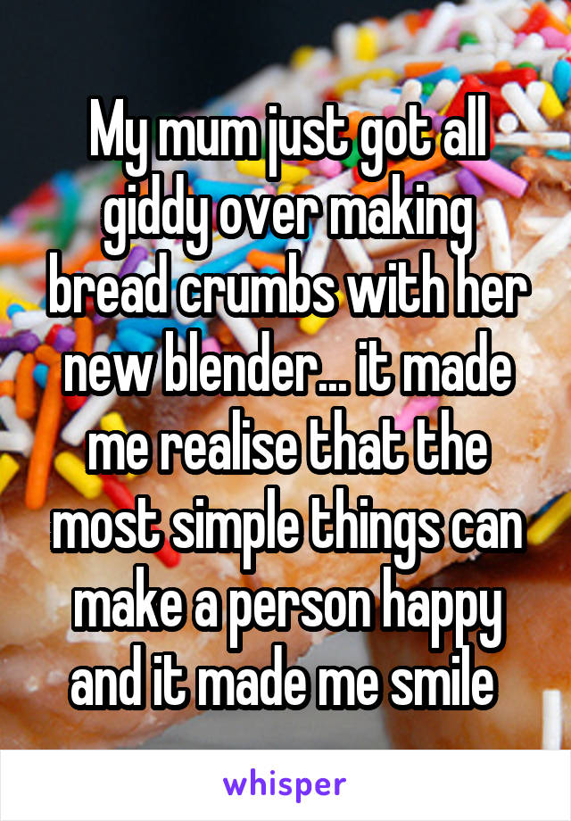 My mum just got all giddy over making bread crumbs with her new blender... it made me realise that the most simple things can make a person happy and it made me smile 