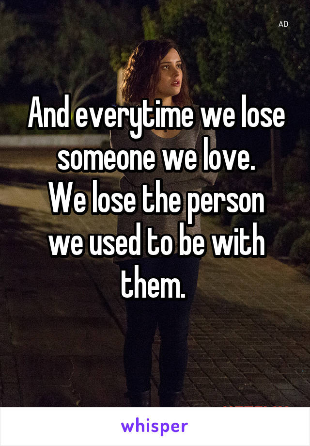 And everytime we lose someone we love.
We lose the person we used to be with them. 
