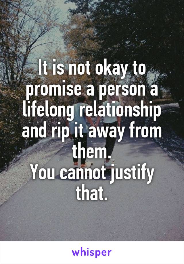 It is not okay to promise a person a lifelong relationship and rip it away from them.
You cannot justify that.