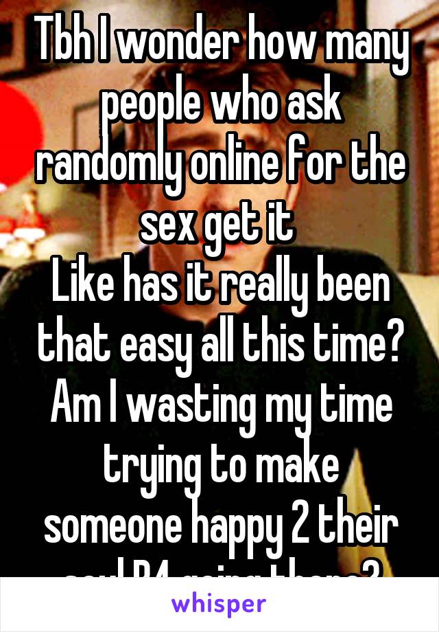 Tbh I wonder how many people who ask randomly online for the sex get it 
Like has it really been that easy all this time?
Am I wasting my time trying to make someone happy 2 their soul B4 going there?