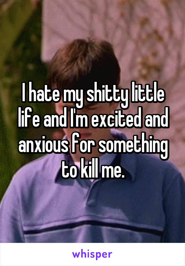 I hate my shitty little life and I'm excited and anxious for something to kill me.