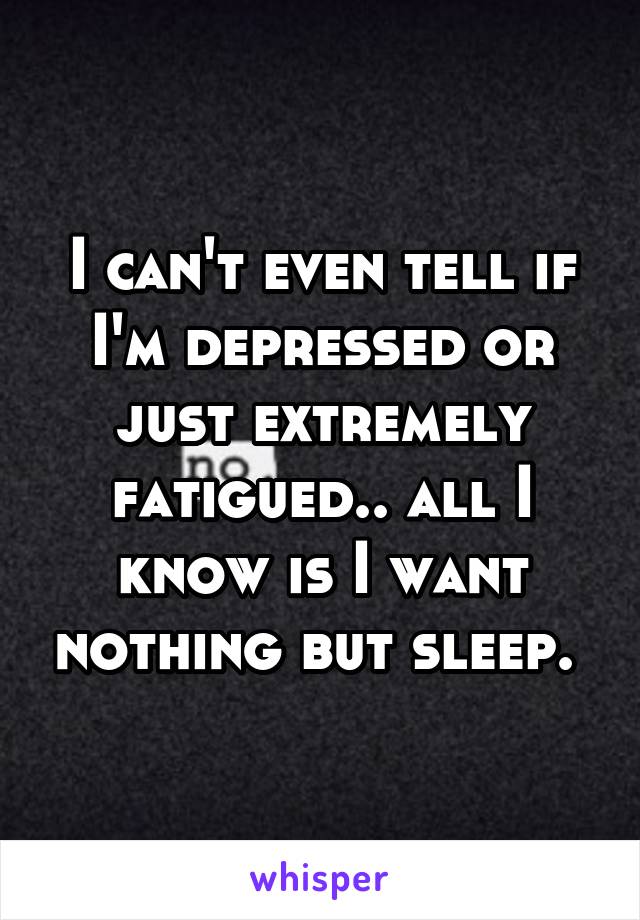 I can't even tell if I'm depressed or just extremely fatigued.. all I know is I want nothing but sleep. 
