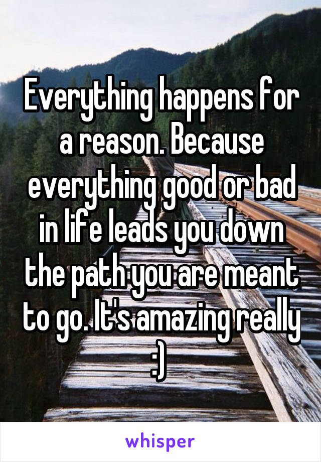 Everything happens for a reason. Because everything good or bad in life leads you down the path you are meant to go. It's amazing really :) 