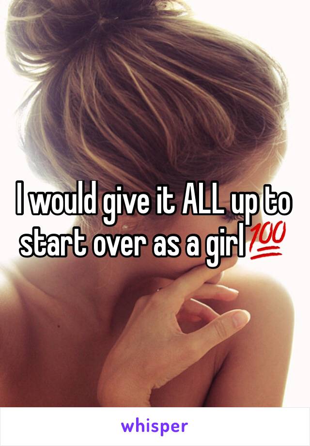 I would give it ALL up to start over as a girl💯