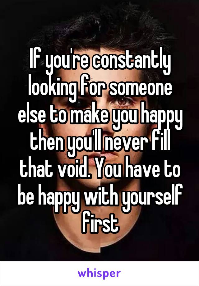 If you're constantly looking for someone else to make you happy then you'll never fill that void. You have to be happy with yourself first