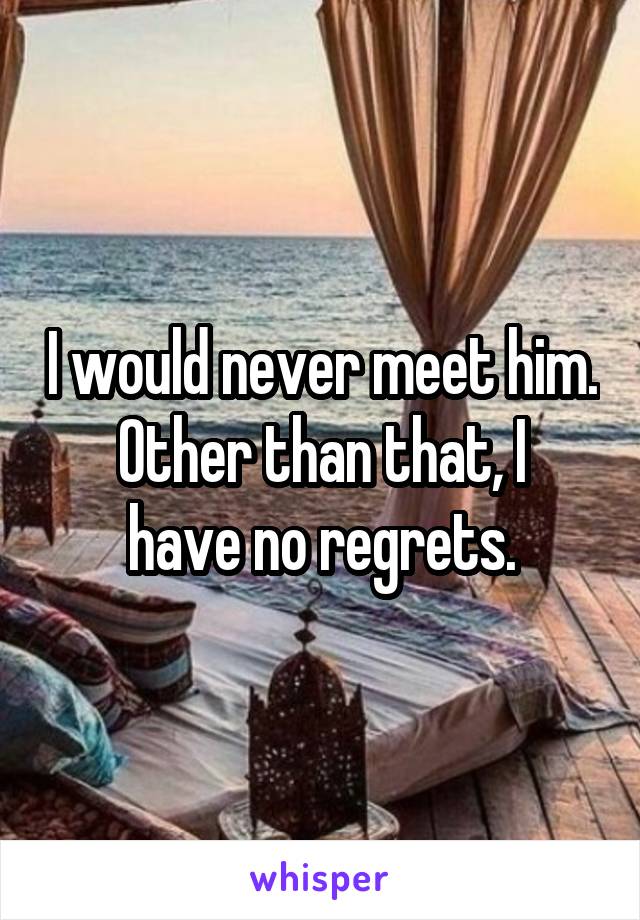 I would never meet him.
Other than that, I have no regrets.