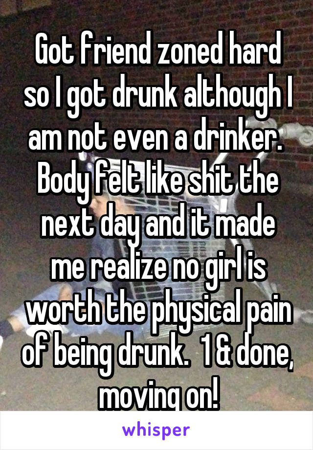 Got friend zoned hard so I got drunk although I am not even a drinker.  Body felt like shit the next day and it made me realize no girl is worth the physical pain of being drunk.  1 & done, moving on!