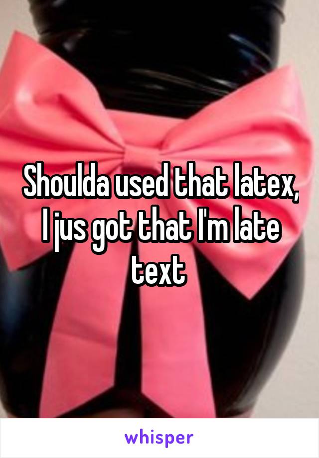 Shoulda used that latex, I jus got that I'm late text 