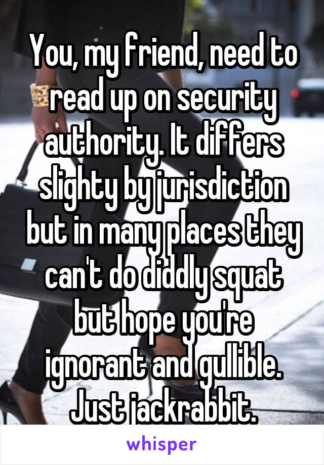 You, my friend, need to read up on security authority. It differs slighty by jurisdiction but in many places they can't do diddly squat but hope you're ignorant and gullible. Just jackrabbit.