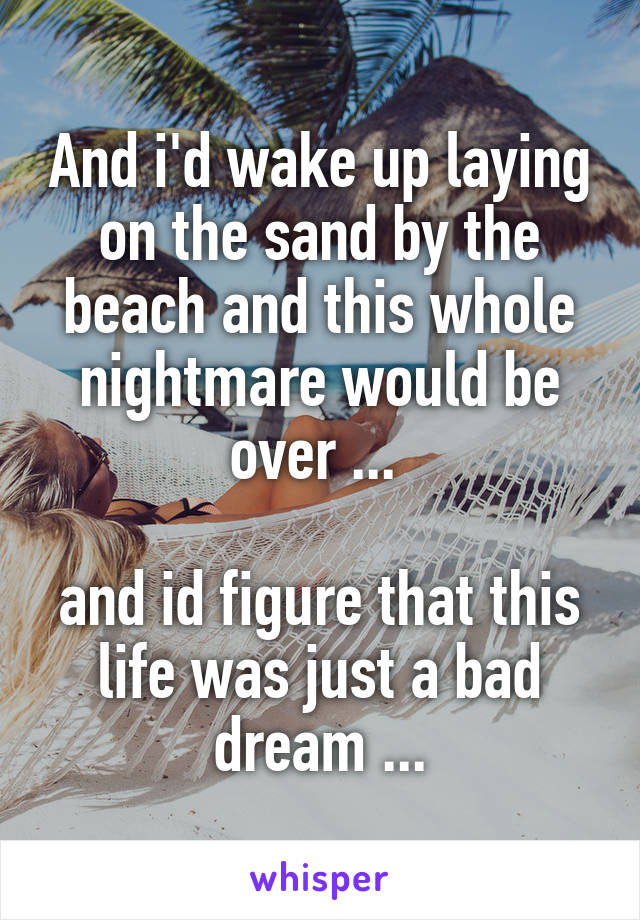 And i'd wake up laying on the sand by the beach and this whole nightmare would be over ... 

and id figure that this life was just a bad dream ...