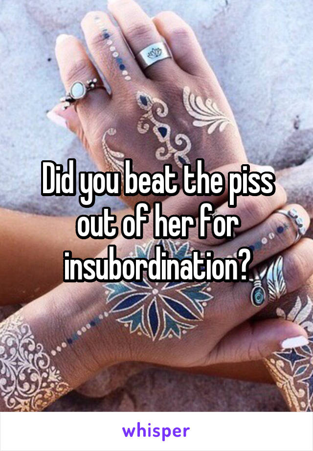 Did you beat the piss out of her for insubordination?
