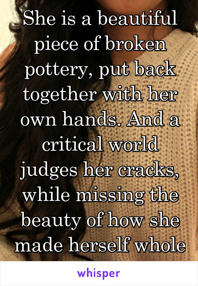 She is a beautiful piece of broken pottery, put back together with her own hands. And a critical world judges her cracks, while missing the beauty of how she made herself whole again. 
