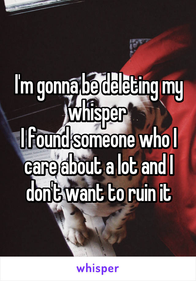 I'm gonna be deleting my whisper 
I found someone who I care about a lot and I don't want to ruin it