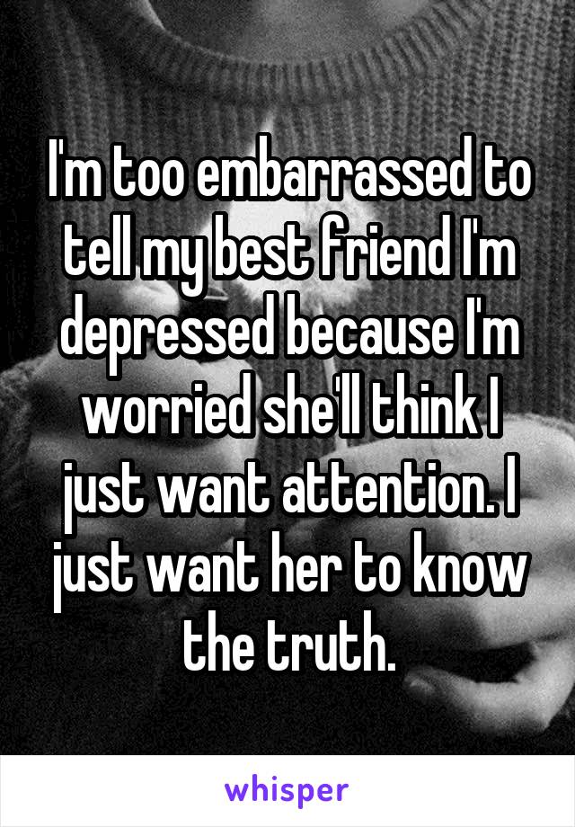 I'm too embarrassed to tell my best friend I'm depressed because I'm worried she'll think I just want attention. I just want her to know the truth.