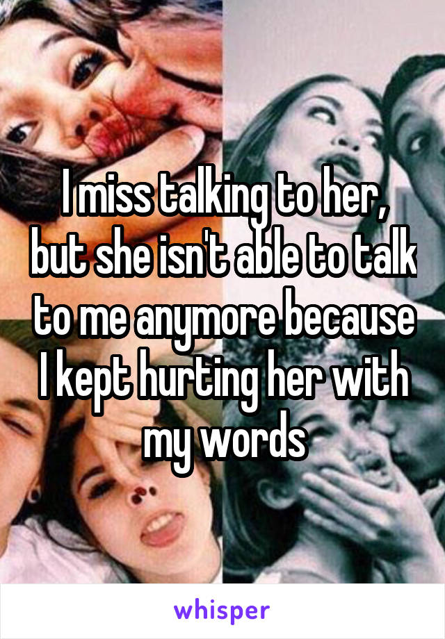 I miss talking to her, but she isn't able to talk to me anymore because I kept hurting her with my words
