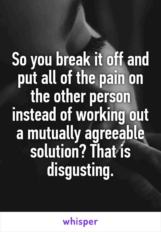 So you break it off and put all of the pain on the other person instead of working out a mutually agreeable solution? That is disgusting.